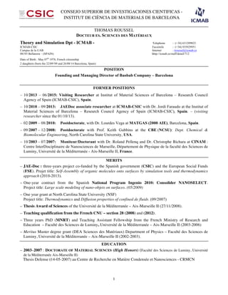 CONSEJO SUPERIOR DE INVESTIGACIONES CIENTIFICAS -
INSTITUT DE CIÈNCIA DE MATERIALS DE BARCELONA
1
THOMAS ROUSSEL
DOCTEUR ES. SCIENCES DES MATÉRIAUX
Theory and Simulation Dpt - ICMAB - Telephone : (+34) 631209822
ICMAB-CSIC Facsimile : (+34) 935929951
Campus de la UAB Internet : troussel@icmab.es
08193 Bellaterra – (SPAIN) hhtp://icmab.es/staff/detail/712
Date of Birth : May 07th
1978, French citizenship
2 daughters (born the 22/09//
09 and 26/08/14 Barcelona, Spain)
POSITION
Founding and Managing Director of Baobab Company – Barcelona
FORMER POSITIONS
– 10/2013 – 06/2015: Visiting Researcher at Institut of Material Sciences of Barcelona – Research Council
Agency of Spain (ICMAB-CSIC), Spain.
– 10/2010 – 09/2013: JAEDoc associate researcher at ICMAB-CSIC with Dr. Jordi Faraudo at the Institut of
Material Sciences of Barcelona – Research Council Agency of Spain (ICMAB-CSIC), Spain. – (visiting
researcher since the 01/10/13).
– 02/2009 – 08/2010: Postdoctorate, with Dr. Lourdes Vega at MATGAS (2000 AIE), Barcelona, Spain.
– 09/2007 – 12/2008: Postdoctorate with Prof. Keith Gubbins at the CBE (NCSU): Dept. Chemical &
Biomolecular Engineering, North Carolina State University, USA.
– 10/2003 – 07/2007: Moniteur/Doctorant with Dr. Roland Pellenq and Dr. Christophe Bichara at CINAM :
Centre InterDisciplinaire de Nanosciences de Marseille, Département de Physique de la faculté des Sciences de
Luminy, Université de la Méditerranée - Aix-Marseille II, France.
MERITS
– JAE-Doc : three-years project co-funded by the Spanish government (CSIC) and the European Social Funds
(FSE). Projet title: Self-Assembly of organic molecules onto surfaces by simulation tools and thermodynamics
approach (2010-2013).
– One-year contract from the Spanish National Program Ingenio 2010: Consolider NANOSELECT.
Project title: Large scale modeling of nano-objets on surfaces. (05/2009)
– One year grant at North Carolina State University (NSF)
Project title: Thermodynamics and Diffusion properties of confined de fluids. (09/2007)
– Thesis Award of Sciences of the Université de la Méditerranée – Aix-Marseille II (27/11/2008).
– Teaching qualification from the French CNU – section 28 (2008) and (2012).
– Three years PhD (MNRT) and Teaching Assistant Fellowship from the French Ministry of Research and
Education – Faculté des Sciences de Luminy, Université de la Méditerranée – Aix-Marseille II (2003-2006)
– Meritus Master degree grant (DEA Sciences des Matériaux) Department of Physics – Faculté des Sciences de
Luminy, Université de la Méditerranée – Aix-Marseille II (2002-2003).
EDUCATION
– 2003–2007 : DOCTORATE OF MATERIAL SCIENCES (High Honors) (Faculté des Sciences de Luminy, Université
de la Méditerranée Aix-Marseille II)
Thesis Defense (14-05-2007) au Centre de Recherche en Matière Condensée et Nanosciences - CRMCN
 