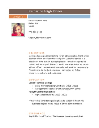 Katharine Leigh Raines
2/1/2015
44 Reservation View
Dallas, GA
30132
770-893-8182
klspear_88@hotmail.com
O B J E C T I V E S
Motivated young woman looking for an administrative/front office
position within an established company. Customer service is a
passion of mine as I am a people pleaser. I am also eager to be
trained and am a quick learner. I would like to establish my career
with an office I can train with internally and work for permanently.
I’m driven to be the best employee I can be for my fellow
employees, realtors, and customers.
E D U C A T I O N
Lanier Technical College
 Visual Merchandizing Certificate (2008-2009)
 Management Supervisorial Courses (2007-2008)
Forsyth Central High School
 High School Diploma (2003-2007)
** Currently considering going back to school to finish my
business degree with a focus in office administration.
E X P E R I E N C E
Key Holder/Lead Teacher: The Sunshine House (Acworth, GA)
 
