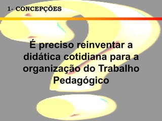 1- CONCEPÇÕES
É preciso reinventar a
didática cotidiana para a
organização do Trabalho
Pedagógico
 