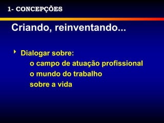 1- CONCEPÇÕES
Criando, reinventando...
 Dialogar sobre:
o campo de atuação profissional
o mundo do trabalho
sobre a vida
 