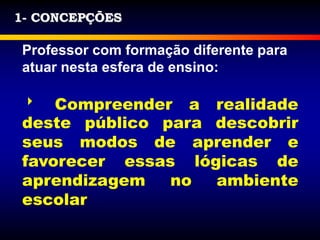 1- CONCEPÇÕES
Professor com formação diferente para
atuar nesta esfera de ensino:
 Compreender a realidade
deste público para descobrir
seus modos de aprender e
favorecer essas lógicas de
aprendizagem no ambiente
escolar
 