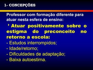 1- CONCEPÇÕES
Professor com formação diferente para
atuar nesta esfera de ensino:
Atuar positivamente sobre o
estigma do preconceito no
retorno a escola:
- Estudos interrompidos;
- Idade/retorno;
- Dificuldades de adaptação;
- Baixa autoestima.
 