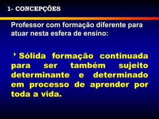 1- CONCEPÇÕES
Professor com formação diferente para
atuar nesta esfera de ensino:
Sólida formação continuada
para ser também sujeito
determinante e determinado
em processo de aprender por
toda a vida.
 