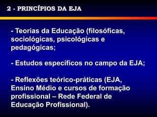 2 - PRINCÍPIOS DA EJA
- Teorias da Educação (filosóficas,
sociológicas, psicológicas e
pedagógicas;
- Estudos específicos no campo da EJA;
- Reflexões teórico-práticas (EJA,
Ensino Médio e cursos de formação
profissional – Rede Federal de
Educação Profissional).
 