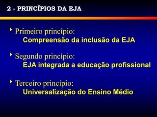 2 - PRINCÍPIOS DA EJA
Primeiro princípio:
Compreensão da inclusão da EJA
Segundo princípio:
EJA integrada a educação profissional
Terceiro princípio:
Universalização do Ensino Médio
 