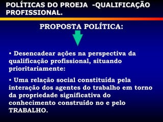 PROPOSTA POLÍTICA:
• Desencadear ações na perspectiva da
qualificação profissional, situando
prioritariamente:
• Uma relação social constituída pela
interação dos agentes do trabalho em torno
da propriedade significativa do
conhecimento construído no e pelo
TRABALHO.
POLÍTICAS DO PROEJA -QUALIFICAÇÃO
PROFISSIONAL.
 
