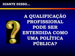 DIANTE DISSO...
A QUALIFICAÇÃO
PROFISSIONAL
PODE SER
ENTENDIDA COMO
UMA POLÍTICA
PÚBLICA?
 