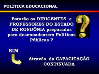 Estarão os DIRIGENTES e
PROFESSORES DO ESTADO
DE RONDÔNIA preparados
para desencadearem Políticas
Públicas ?
POLÍTICA EDUCACIONAL
SIM
Através da CAPACITAÇÃO
CONTINUADA
 