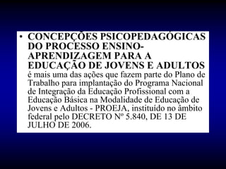 • CONCEPÇÕES PSICOPEDAGÓGICAS
DO PROCESSO ENSINO-
APRENDIZAGEM PARA A
EDUCAÇÃO DE JOVENS E ADULTOS
é mais uma das ações que fazem parte do Plano de
Trabalho para implantação do Programa Nacional
de Integração da Educação Profissional com a
Educação Básica na Modalidade de Educação de
Jovens e Adultos - PROEJA, instituído no âmbito
federal pelo DECRETO Nº 5.840, DE 13 DE
JULHO DE 2006.
 