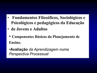 • Fundamentos Filosóficos, Sociológicos e
Psicológicos e pedagógicos da Educação
• de Jovens e Adultos
• Componentes Básicos do Planejamento de
Ensino.
•Avaliação da Aprendizagem numa
Perspectiva Processual
 