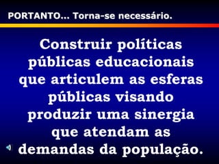 Construir políticas
públicas educacionais
que articulem as esferas
públicas visando
produzir uma sinergia
que atendam as
demandas da população.
PORTANTO... Torna-se necessário.
 