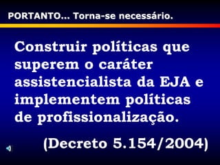 Construir políticas que
superem o caráter
assistencialista da EJA e
implementem políticas
de profissionalização.
(Decreto 5.154/2004)
PORTANTO... Torna-se necessário.
 