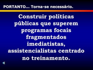 Construir políticas
públicas que superem
programas focais
fragmentados
imediatistas,
assistencialistas centrado
no treinamento.
PORTANTO... Torna-se necessário.
 