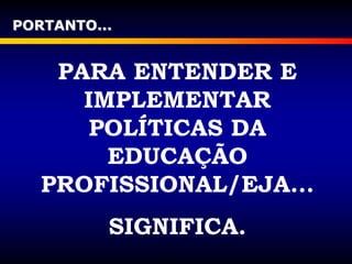PORTANTO...
PARA ENTENDER E
IMPLEMENTAR
POLÍTICAS DA
EDUCAÇÃO
PROFISSIONAL/EJA...
SIGNIFICA.
 