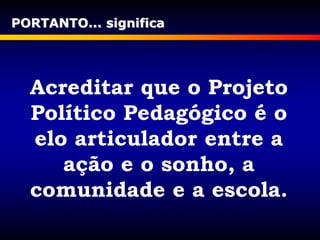 PORTANTO... significa
Acreditar que o Projeto
Político Pedagógico é o
elo articulador entre a
ação e o sonho, a
comunidade e a escola.
 