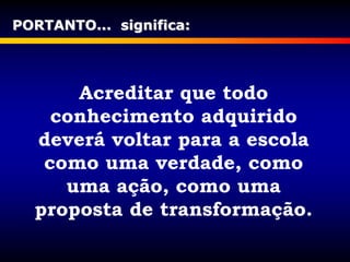 Acreditar que todo
conhecimento adquirido
deverá voltar para a escola
como uma verdade, como
uma ação, como uma
proposta de transformação.
PORTANTO... significa:
 