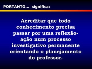 Acreditar que todo
conhecimento precisa
passar por uma reflexão-
ação num processo
investigativo permanente
orientando o planejamento
do professor.
PORTANTO... significa:
 