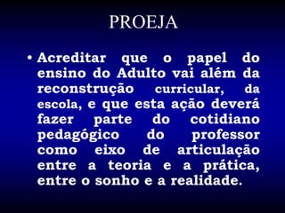 PROEJA
• Acreditar que o papel do
ensino do Adulto vai além da
reconstrução curricular, da
escola, e que esta ação deverá
fazer parte do cotidiano
pedagógico do professor
como eixo de articulação
entre a teoria e a prática,
entre o sonho e a realidade.
 