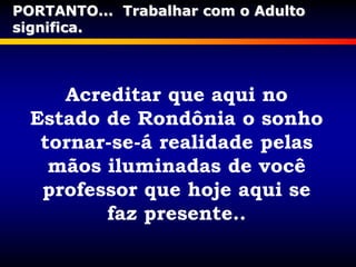 Acreditar que aqui no
Estado de Rondônia o sonho
tornar-se-á realidade pelas
mãos iluminadas de você
professor que hoje aqui se
faz presente..
PORTANTO... Trabalhar com o Adulto
significa.
 
