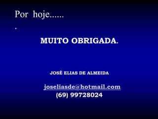 Por hoje......
.
MUITO OBRIGADA.
JOSÉ ELIAS DE ALMEIDA
joseliasde@hotmail.com
(69) 99728024
 