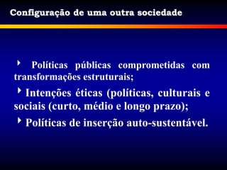 Configuração de uma outra sociedade
 Políticas públicas comprometidas com
transformações estruturais;
Intenções éticas (políticas, culturais e
sociais (curto, médio e longo prazo);
Políticas de inserção auto-sustentável.
 
