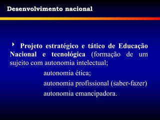 Desenvolvimento nacional
 Projeto estratégico e tático de Educação
Nacional e tecnológica (formação de um
sujeito com autonomia intelectual;
autonomia ética;
autonomia profissional (saber-fazer)
autonomia emancipadora.
 