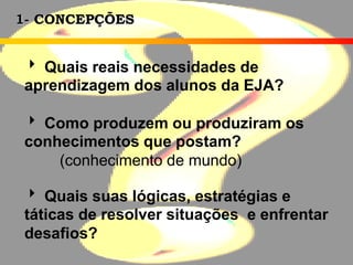 1- CONCEPÇÕES
 Quais reais necessidades de
aprendizagem dos alunos da EJA?
 Como produzem ou produziram os
conhecimentos que postam?
(conhecimento de mundo)
 Quais suas lógicas, estratégias e
táticas de resolver situações e enfrentar
desafios?
 