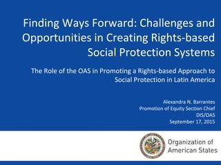 Finding Ways Forward: Challenges and
Opportunities in Creating Rights-based
Social Protection Systems
The Role of the OAS in Promoting a Rights-based Approach to
Social Protection in Latin America
Alexandra N. Barrantes
Promotion of Equity Section Chief
DIS/OAS
September 17, 2015
 