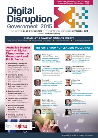 Government 2015
Productivity and Growth n Operational Efficiency n Service Delivery n Citizen Engagement
EMBRACING THE POWER OF DIGITAL TO IMPROVE:
Main Summit: 27-28 October 2015 • Pre-Conference Workshops: 26 October 2015
Venue: Mercure Sydney
www.digitaldisruptiongov.com.au
INSIGHTS FROM 40+ LEADERS INCLUDING:
Xavier Hughes
Chief Innovation Officer,
US Department of Labor
and Member, President’s
Innovation Council (USA)
Timo Valli
Director General, Ministry of
Commerce and Finance and
former GCIO (Finland)
Glenn King
CEO
Service NSW
Charles McHardie
General Manager, Strategy,
Architecture and Shared
Services, Department of
Human Services
Victor Dominello MP
Minister for Innovation and
Science, NSW
Claire Foo
CIO
Department of Environment,
Land, Water and Planning
Colin McCririck
CTO, Health Servies,
Information Agency,
Department of Health
Cat Matson
Chief Digital Officer
Brisbane Marketing
David Bray
CIO, Federal Communications
Commission (USA), 2015
Eisenhower Fellow and Visiting
Associate at the University of
Oxford on Cyber Security
Leanne Fry
Chief Digital Officer
Fair Work Ombudsman
Richard Host
CIO
NSW Fire & Rescue
Australia’s Premier
event on Digital
Disruption for the
Government and
Public Sector:
n	Addressing the impact
	 of digital disruption on 		
	 the government’s role as 		
	 an enabler of productivity 		
	 and growth
n	Harnessing digital
	technologies to improve
	 operational efficiencies 		
	 and reduce cost
n	Delivering seamless and
	 quick services to meet 		
	 citizen expectations
n	Building agility and
	responsiveness within
	 organisational structures
n	Developing capabilities 		
	 and skills to drive 			
	 successful transformation
n	Failing cheaply and 		
	 quickly to mitigate 		
	 the risks and increase
	 risk appetite
n	Creating a culture of
	innovation and change
SUPER EARLY BIRD DISCOUNT AVAILABLE!
Register by 14 August 2015, and save $1,100
William Murphy
Deputy Secretary, Service
Innovation and Strategy
Office of Finance
and Services
Event
Partner:
 