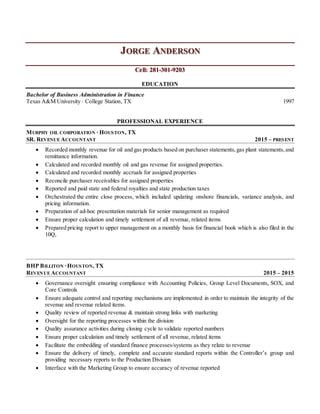 JORGE ANDERSON
Cell: 281-301-9203
EDUCATION
Bachelor of Business Administration in Finance
Texas A&M University ∙ College Station, TX 1997
PROFESSIONAL EXPERIENCE
MURPHY OIL CORPORATION ∙ HOUSTON, TX
SR. REVENUE ACCOUNTANT 2015 – PRESENT
 Recorded monthly revenue for oil and gas products based on purchaser statements,gas plant statements,and
remittance information.
 Calculated and recorded monthly oil and gas revenue for assigned properties.
 Calculated and recorded monthly accruals for assigned properties
 Reconcile purchaser receivables for assigned properties
 Reported and paid state and federal royalties and state production taxes
 Orchestrated the entire close process, which included updating onshore financials, variance analysis, and
pricing information.
 Preparation of ad-hoc presentation materials for senior management as required
 Ensure proper calculation and timely settlement of all revenue, related items
 Prepared pricing report to upper management on a monthly basis for financial book which is also filed in the
10Q,
BHP BILLITON ∙HOUSTON, TX
REVENUE ACCOUNTANT 2015 – 2015
 Governance oversight ensuring compliance with Accounting Policies, Group Level Documents, SOX, and
Core Controls
 Ensure adequate control and reporting mechanisms are implemented in order to maintain the integrity of the
revenue and revenue related items.
 Quality review of reported revenue & maintain strong links with marketing
 Oversight for the reporting processes within the division
 Quality assurance activities during closing cycle to validate reported numbers
 Ensure proper calculation and timely settlement of all revenue, related items
 Facilitate the embedding of standard finance processes/systems as they relate to revenue
 Ensure the delivery of timely, complete and accurate standard reports within the Controller’s group and
providing necessary reports to the Production Division
 Interface with the Marketing Group to ensure accuracy of revenue reported
 