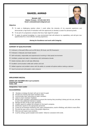 RAHEEL AHMAD
Sharjah, UAE
Mobile: Primary: +97155-349-7973
Email: araheelahmad112@gmail.com
Objective
 To seek a challenging position where I could utilize the diversity of my acquired experience and
demonstrate a high level of motivation with the opportunity to develop a career for personal growth.
 To be part of a progressive company that has a high regard for people
 To apply my gained knowledge in a new environment that will enhance my capabilities, and will give new
opportunities for a more efficient working experience.
Aiming for Excellence and work with Integrity
SUMMARY OF QUALIFICATIONS
 Proficient in Microsoft Office such as MS Word, MS Excel, and MS Powerpoint
 Proficient in Netsuite and Oracle System
 Self-motivated, responsible and experienced at working in fast-paced environment
 Confident, poised and ready in interactions with individuals at levels
 Detail-oriented, able to multi-task effectively
 Excellent communication skills both written and oral
 Skilled organizer and problem solver with the ability to consider all options before making a decision
 Good humored and enthusiastic under pressure
EMPLOYMENT RECITAL
MARKA VIP (OCTOBER 2011-up to present)
Powered by: adidas
Dubai, UAE
Designation: Team Leader
Accountabilities:
 Develop a strategy the team will use to reach its goal
 Provide any training that team members need
 Communicate clear instructions to team members
 Listen to team members' feedback
 Monitor team members' participation to ensure the training they providing is being put into use, and also
to see if any additional training is needed
 Manage the flow of day-to-day operations.
 Creates reports to update the company on the team’s progress.
 Distributes reports to the appropriate personnel.
 Create an environment oriented to trust, open communication, creative thinking, and cohesive team effort.
 Provide the team with a vision of the project objectives.
 Motivate and inspire team members.
 Lead by setting a good example (role model) - behavior consistent with words.
 