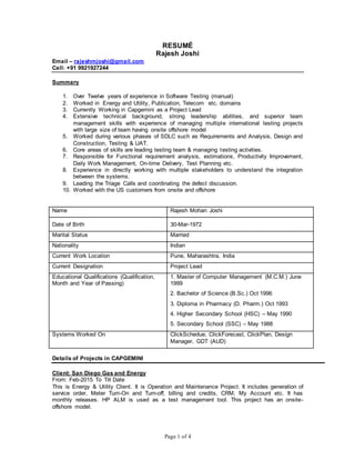Page 1 of 4
RESUMÉ
Rajesh Joshi
Email – rajeshmjoshi@gmail.com
Cell: +91 9921927244
Summary
1. Over Twelve years of experience in Software Testing (manual)
2. Worked in Energy and Utility, Publication, Telecom etc. domains
3. Currently Working in Capgemini as a Project Lead
4. Extensive technical background, strong leadership abilities, and superior team
management skills with experience of managing multiple international testing projects
with large size of team having onsite offshore model
5. Worked during various phases of SDLC such as Requirements and Analysis, Design and
Construction, Testing & UAT.
6. Core areas of skills are leading testing team & managing testing activities.
7. Responsible for Functional requirement analysis, estimations, Productivity Improvement,
Daily Work Management, On-time Delivery, Test Planning etc.
8. Experience in directly working with multiple stakeholders to understand the integration
between the systems.
9. Leading the Triage Calls and coordinating the defect discussion.
10. Worked with the US customers from onsite and offshore
Name Rajesh Mohan Joshi
Date of Birth 30-Mar-1972
Marital Status Married
Nationality Indian
Current Work Location Pune, Maharashtra, India
Current Designation Project Lead
Educational Qualifications (Qualification,
Month and Year of Passing)
1. Master of Computer Management (M.C.M.) June
1999
2. Bachelor of Science (B.Sc.) Oct 1996
3. Diploma in Pharmacy (D. Pharm.) Oct 1993
4. Higher Secondary School (HSC) – May 1990
5. Secondary School (SSC) – May 1988
Systems Worked On ClickSchedue, ClickForecast, ClickPlan, Design
Manager, GDT (AUD)
Details of Projects in CAPGEMINI
Client: San Diego Gas and Energy
From: Feb-2015 To Till Date
This is Energy & Utility Client. It is Operation and Maintenance Project. It includes generation of
service order, Meter Turn-On and Turn-off, billing and credits, CRM, My Account etc. It has
monthly releases. HP ALM is used as a test management tool. This project has an onsite-
offshore model.
 
