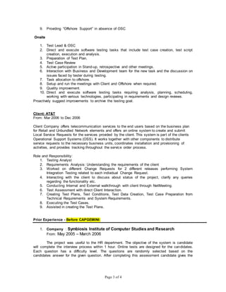 Page 3 of 4
9. Providing “Offshore Support” in absence of OSC
Onsite
1. Test Lead & OSC
2. Direct and execute software testing tasks that include test case creation, test script
creation, execution and analysis.
3. Preparation of Test Plan.
4. Test Case Review
5. Active participation in Stand-up, retrospective and other meetings.
6. Interaction with Business and Development team for the new task and the discussion on
issues faced by tester during testing.
7. Task allocation to offshore.
8. Setup and run the meetings with Client and Offshore when required.
9. Quality improvement.
10. Direct and execute software testing tasks requiring analysis, planning, scheduling,
working with various technologies, participating in requirements and design reviews.
Proactively suggest improvements to archive the testing goal.
Client: AT&T
From: Mar 2006 to Dec 2006
Client Company offers telecommunication services to the end users based on the business plan
for Retail and Unbundled Network elements and offers an online system to create and submit
Local Service Requests for the services provided by the client. This system is part of the clients
Operational Support Systems (OSS). It works together with other components to distribute
service requests to the necessary business units, coordinates installation and provisioning of
activities, and provides tracking throughout the service order process.
Role and Responsibility:
1. Testing Analyst
2. Requirements Analysis: Understanding the requirements of the client
3. Worked on different Change Requests for 2 different releases performing System
Integration Testing related to each individual Change Request.
4. Interacting with the client to discuss about status of the project, clarify any queries
regarding the functionality etc.
5. Conducting Internal and External walkthrough with client through NetMeeting.
6. Test Assessment with direct Client Interaction.
7. Creating Test Plans, Test Conditions, Test Data Creation, Test Case Preparation from
Technical Requirements and System Requirements.
8. Executing the Test Cases.
9. Assisted in creating the Test Plans.
Prior Experience - Before CAPGEMINI:
1. Company : Symbiosis Institute of Computer Studies and Research
From: May 2005 – March 2006
The project was useful to the HR department. The objective of the system is candidate
will complete the interview process within 1 hour. Online tests are designed for the candidates.
Each question has a difficulty level. The questions are randomly selected based on the
candidates answer for the given question. After completing this assessment candidate gives the
 