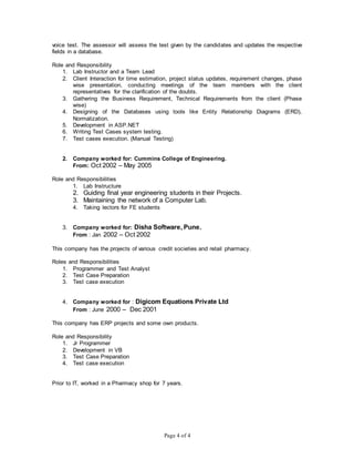 Page 4 of 4
voice test. The assessor will assess the test given by the candidates and updates the respective
fields in a database.
Role and Responsibility
1. Lab Instructor and a Team Lead
2. Client Interaction for time estimation, project status updates, requirement changes, phase
wise presentation, conducting meetings of the team members with the client
representatives for the clarification of the doubts.
3. Gathering the Business Requirement, Technical Requirements from the client (Phase
wise)
4. Designing of the Databases using tools like Entity Relationship Diagrams (ERD),
Normalization.
5. Development in ASP.NET
6. Writing Test Cases system testing.
7. Test cases execution. (Manual Testing)
2. Company worked for: Cummins College of Engineering.
From: Oct 2002 – May 2005
Role and Responsibilities
1. Lab Instructure
2. Guiding final year engineering students in their Projects.
3. Maintaining the network of a Computer Lab.
4. Taking lectors for FE students
3. Company worked for: Disha Software, Pune.
From : Jan 2002 – Oct 2002
This company has the projects of various credit societies and retail pharmacy.
Roles and Responsibilities
1. Programmer and Test Analyst
2. Test Case Preparation
3. Test case execution
4. Company worked for : Digicom Equations Private Ltd
From : June 2000 – Dec 2001
This company has ERP projects and some own products.
Role and Responsibility
1. Jr Programmer
2. Development in VB
3. Test Case Preparation
4. Test case execution
Prior to IT, worked in a Pharmacy shop for 7 years.
 