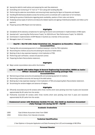  Issuing the debit & credit advice and preparing the cash flow statement.
 Controlling and monitoring of “C” form & “F” form along with handling Way Bill.
 Performing the sales tax reconciliation and ensuring timely reporting the figure to Corporate and deposit.
 Handling 80 distributors/dealers across the territory and to co-ordinate with a sales team of 10 members.
 Settling the queries of distributors regarding stock availability, position of their order and claims.
 Analysing various types of scheme and discounts related reports and ageing of distributors/dealers and follow up for
payment.
 Preparing various MIS Report and trial balance.
Highlights
 Completed all the statutory compliances for opening the branch and contributed in implementation of MIS report.
 Awarded with “upcoming Star Performance Trophy” for 2003-04 and “Star Performance Trophy” for 2004-05.
 Contributed in implementation of ERP Module in Guwhati as a member of the core team.
 Managed a team of 3 members.
Sep’02 – Nov’03 with Jindal Aluminium Ltd., Bangalore as Executive - Finance
Accountabilities
 Passing bills and processing payment of creditors keeping in mind the TDS implication.
 Reconciling the creditors accounts and advising the issuance of debit advice.
 Booking of day to day expenses keeping in mind implication of TDS.
 Performing cash verification, receipt and payment control.
 Preparing the Bank Reconciliation statement.
Highlights
 Major vendor reconciliation done within the timeline.
Apr’98 – Aug’02 with Indian Sugar & General Engineering Corporation, NOIDA as Junior
Officer- Accounts (Oracle based accounting package FAS)
Accountabilities
 Maintaining purchase accounts and passing bills and processing payment of creditors.
 Reconciling creditors accounts and issuing of the debit advice.
 Booking day to day expenses keeping in mind implication of TDS and preparing Bank Reconciliation statement.
 Scrutinising the vendors ledgers and advance of ledgers.
Highlights
 Efficiently reconciled around 40 vendors within three months which were pending more than 5 years and recovered
approximately Rs.30 Lakhs from the vendor.
 Proficiently reconciled 40 vendors within three months which were pending more than 5 years and recovered
approximately Rs.30 Lakhs from the vendor.
Commenced career with Hindustan Carbide Pvt Ltd., New Delhi as Assistant Accountant
(Tally Package 5.0) during Oct’97 - Feb’98
Academic Credentials
1995 Cost & Works Accountant (Inter) from ICWAI
1992 B.Com (Hons.) from Calcutta University
Technical Qualification
1 Year Diploma in Computer Application and Data Processing from LCC and knowledge of MS Office
Personal Dossier
 