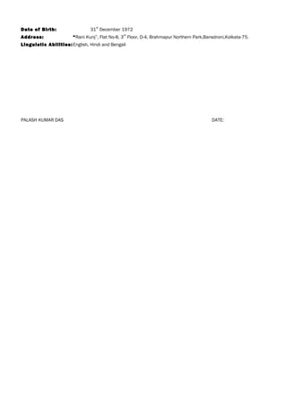 Date of Birth: 31
st
December 1972
Address: “Rani Kunj”, Flat No-8, 3
rd
Floor, D-4, Brahmapur Northern Park,Bansdroni,Kolkata-75.
Linguistic Abilities:English, Hindi and Bengali
PALASH KUMAR DAS DATE:
 