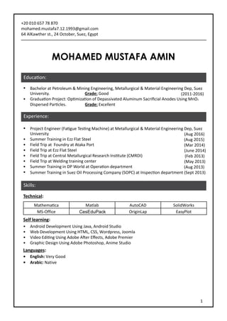 MOHAMED MUSTAFA AMIN
+20 010 657 78 870
mohamed.mustafa7.12.1993@gmail.com
64 AlKawther st., 24 October, Suez, Egypt
•	 Bachelor at Petroleum & Mining Engineering, Metallurgical & Material Engineering Dep, Suez
University. Grade: Good (2011-2016)
•	 Graduation Project: Optimization of Depassivated Aluminum Sacrificial Anodes Using MnO2
Dispersed Particles. Grade: Excellent
•	 Project Engineer (Fatigue Testing Machine) at Metallurgical & Material Engineering Dep, Suez
University (Aug 2016)
•	 Summer Training in Ezz Flat Steel (Aug 2015)
•	 Field Trip at Foundry at Ataka Port (Mar 2014)
•	 Field Trip at Ezz Flat Steel (June 2014)
•	 Field Trip at Central Metallurgical Research Institute (CMRDI) (Feb 2013)
•	 Field Trip at Welding training center (May 2013)
•	 Summer Training in DP World at Operation department (Aug 2013)
•	 Summer Training in Suez Oil Processing Company (SOPC) at Inspection department (Sept 2013)
Technical:
Mathematica Matlab AutoCAD SolidWorks
MS-Office CesEduPack OriginLap EasyPlot
Self learning:
•	 Android Development Using Java, Android Studio
•	 Web Development Using HTML, CSS, Wordpress, Joomla
•	 Video Editing Using Adobe After Effects, Adobe Premier
•	 Graphic Design Using Adobe Photoshop, Anime Studio
Languages:
•	 English: Very Good
•	 Arabic: Native	
Education:
Experience:
Skills:
1
 