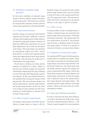 5.1 Attributes of synthetic image
generator
In this section validation of estimated image
density is done by synthetic images with known
actual image density. This shows how well does
the image density estimation method works for
various input parameters as discussed hereafter.
5.1.1 Image density estimation
Synthetic images were generated with densities
ranging from 0.01 ppp to 0.09 ppp in steps of
0.01 ppp while keeping particle image diameter
and particle image peak intensity constant at 3
pixels and 1000 counts respectively. No out-of-
plane displacement and no noise was introduced
in the images. The image density was calculated
for interrogation window size of 32 ⇥ 32 px2.
From Fig 5a, it is evident that estimated density
shows good approximation until image density
of 0.06 ppp. After this point the model starts to
underestimate the image density.
Fig 5b shows a limiting case when particle
diameter is considered as 1 pixels. Similar to
previous case synthetic images were generated
with densities ranging from 0.01 ppp to 0.09 ppp
in steps of 0.01 ppp while keeping other parame-
ters constant. In this case estimated density is
over predicted from the particle density of 0.02
ppp onwards. This occurs because density is in-
directly proportional to particle image diameter
and average image intensity. In this case, there
is no overlap of tracer particles and the tracer
particles are small leading to an increase in the
estimated image density.
5.1.2 E↵ect of particle image diameter
The particle image diameter also a↵ects the pre-
diction of image density as shown in Fig 5c.
Synthetic images were generated with varying
particle image diameter from 1 pixel to 5 pixels
in steps of 0.5 pixel, with constant particle den-
sity of 0.1 ppp and no noise. The estimate are
within 10% of the actual density for the particle
diameter in the range of 1 pixel to 3.5 pixels.
5.1.3 E↵ect of noise
To study the e↵ect of noise on seeding density es-
timation, simulated images were generated with
particle image density and diameter of 0.05 ppp
and 3 pixels respectively. The random noise level
was varied between 10 and 40 %. Fig 5d shows
noise level have a signiﬁcant impact on the par-
ticle image density. It leads to an increase in
estimation of density in an almost linear fashion.
5.1.4 Application to experimental images
An experimental PIV image with inhomogeneous
seeding density is considered (see Fig 6a). When
this image is processed for estimating particle
image density and particle image diameter with
32⇥32 px2 window size, the results shows that
the density estimate captures the seeding vari-
ation in experimental PIV images. Fig 6b and
Fig 6c shows estimation of particle diameter and
image density respectively. In both the images
there is signiﬁcant range in the variation of par-
ticle image diameter and image density. The
estimated particle image diameter and image
density is taken as the mean value over all the
interrogation windows.
5.2 Laser sheet thickness estimation
In order to determine the laser sheet thickness,
one needs to determine the width of the correla-
tion peak as already discussed in Section 3.2. Fig
7 shows a typical example of the auto-correlation
Page 9 of 20
 