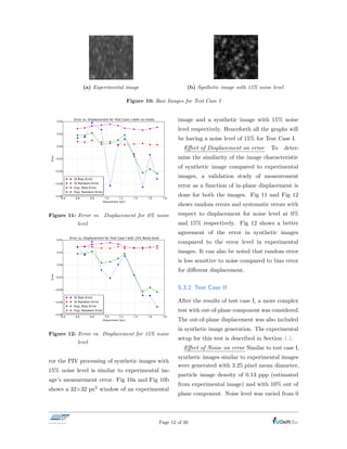 Correlation plane obtained at 174,556 Dx=-2.190 Dy=0.022 SNR=159.8 Corr=78.6% Date: vr nov 6 2015 Time: 13:58:04
(a) Experimental image
Correlation plane obtained at 185,154 Dx=7.590 Dy=0.005 SNR=86.2 Corr=66.6% Date: vr nov 6 2015 Time: 13:58:37
(b) Synthetic image with 15% noise level
Figure 10: Raw Images for Test Case I
Figure 11: Error vs. Displacement for 0% noise
level
Figure 12: Error vs. Displacement for 15% noise
level
ror the PIV processing of synthetic images with
15% noise level is similar to experimental im-
age’s measurement error. Fig 10a and Fig 10b
shows a 32⇥32 px2 window of an experimental
image and a synthetic image with 15% noise
level respectively. Henceforth all the graphs will
be having a noise level of 15% for Test Case I.
E↵ect of Displacement on error To deter-
mine the similarity of the image characteristic
of synthetic image compared to experimental
images, a validation study of measurement
error as a function of in-plane displacement is
done for both the images. Fig 11 and Fig 12
shows random errors and systematic errors with
respect to displacement for noise level at 0%
and 15% respectively. Fig 12 shows a better
agreement of the error in synthetic images
compared to the error level in experimental
images. It can also be noted that random error
is less sensitive to noise compared to bias error
for di↵erent displacement.
5.3.2 Test Case II
After the results of test case I, a more complex
test with out-of-plane component was considered.
The out-of-plane displacement was also included
in synthetic image generation. The experimental
setup for this test is described in Section 4.2.
E↵ect of Noise on error Similar to test case I,
synthetic images similar to experimental images
were generated with 3.25 pixel mean diameter,
particle image density of 0.13 ppp (estimated
from experimental image) and with 10% out of
plane component. Noise level was varied from 0
Page 12 of 20
 