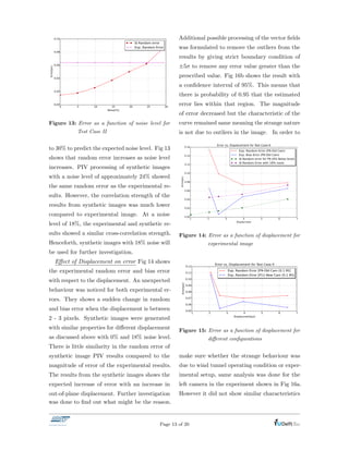 Figure 13: Error as a function of noise level for
Test Case II
to 30% to predict the expected noise level. Fig 13
shows that random error increases as noise level
increases. PIV processing of synthetic images
with a noise level of approximately 24% showed
the same random error as the experimental re-
sults. However, the correlation strength of the
results from synthetic images was much lower
compared to experimental image. At a noise
level of 18%, the experimental and synthetic re-
sults showed a similar cross-correlation strength.
Henceforth, synthetic images with 18% noise will
be used for further investigation.
E↵ect of Displacement on error Fig 14 shows
the experimental random error and bias error
with respect to the displacement. An unexpected
behaviour was noticed for both experimental er-
rors. They shows a sudden change in random
and bias error when the displacement is between
2 - 3 pixels. Synthetic images were generated
with similar properties for di↵erent displacement
as discussed above with 0% and 18% noise level.
There is little similarity in the random error of
synthetic image PIV results compared to the
magnitude of error of the experimental results.
The results from the synthetic images shows the
expected increase of error with an increase in
out-of-plane displacement. Further investigation
was done to ﬁnd out what might be the reason.
Additional possible processing of the vector ﬁelds
was formulated to remove the outliers from the
results by giving strict boundary condition of
±5 to remove any error value greater than the
prescribed value. Fig 16b shows the result with
a conﬁdence interval of 95%. This means that
there is probability of 0.95 that the estimated
error lies within that region. The magnitude
of error decreased but the characteristic of the
curve remained same meaning the strange nature
is not due to outliers in the image. In order to
Figure 14: Error as a function of displacement for
experimental image
Figure 15: Error as a function of displacement for
di↵erent conﬁgurations
make sure whether the strange behaviour was
due to wind tunnel operating condition or exper-
imental setup, same analysis was done for the
left camera in the experiment shown in Fig 16a.
However it did not show similar characteristics
Page 13 of 20
 