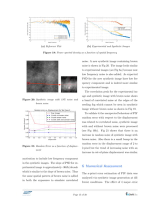 Spatial Frequency
100
101
102
103
-35
-30
-25
-20
-15
-10
-5
0
5
10
PowerSpectralDensity[db]
10 particles & no noise
no particles & 5% noise
10 particles & 5% noise
(a) Reference Plot
Spatial Frequency
100
101
102
103
PowerSpectraldensity[db]
-60
-50
-40
-30
-20
-10
0
10
Experimental Image
SI with 18% Noise
SI with 18% Noise & Brown Noise
(b) Experimental and Synthetic Images
Figure 18: Power spectral density as a function of spatial frequency
Figure 20: Synthetic image with 19% noise and
brown noise
Figure 21: Random Error as a function of displace-
ment
motivation to include low frequency component
in the synthetic images. The slope of PSD for ex-
perimental image is approximately -30db/decade
which is similar to the slope of brown noise. Thus
the same spatial pattern of brown noise is added
in both the exposures to simulate correlated
noise. A new synthetic image containing brown
noise is shown in Fig 20. The image looks similar
to experimental images (see Fig 6a) because now
low frequency noise is also added. As expected
PSD for the new synthetic image have low fre-
quency component and is indeed more similar
to experimental image.
The correlation peak for the experimental im-
age and synthetic image with brown noise shows
a band of correlated noise at the edges of the
seeding fog which cannot be seen in synthetic
image without brown noise as shown in Fig 19.
To validate it the unexpected behaviour of PIV
random error with respect to the displacement
was related to correlated noise, synthetic image
with and without brown noise were processed
(see Fig 16b). Fig 21 shows that there is an
increase in random noise of synthetic image with
brown noise. Also there is a small bump in the
random error in the displacement range of 2 to
3 pixel but the trend of increasing noise with an
increase in out-of-plane displacement was similar.
6 Numerical Assessment
The a-priori error estimation of PIV data was
analysed via synthetic image generation at dif-
ferent conditions. The e↵ect of 4 major error
Page 15 of 20
 