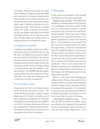 at 7.5 pixels. Particle image density was varied
between 0.02ppp to 0.2ppp. Fig 22b shows RMS
error decreases for increasing seeding density.
This is because at low seeding density there are
less particle pairs in each interrogation window
which makes it di cult to determine the true
displacement peak. With increase in seeding
density, the number of particle pair increases
and the true displacement peak is determined
with higher precision. It can also be seen that
after 0.15 ppp adding more seeding leads to a
minimal decrease to the magnitude of error.
6.3 Displacement gradient
A displacement gradient ranging from 0.02 to
0.2 pixels per pixel is considered in this case. Fig
22c shows that RMS error increases by almost
factor of 2 until 0.18 pixels/pixel. The high dis-
placement gradient decreases the quality of the
matching of paired particle images between the
interrogation window of the two images, yielding
a cross-correlation peak that broadens in the
shear direction. The WIDIM algorithm applies
in-plane deformation and compensates the gra-
dient e↵ect. As a result, the measurement error
is reduced by one order of magnitude5.
6.4 Out-of-plane motion
Measurement error due to out-of-plane motion
can be one of the main source of errors7. The
current simulation considers a uniform in-plane
displacement of 7.5 pixels and uniform out of
plane displacement ranging from 0 to 0.35 Z.
Fig 22d shows an exponential increase in RMS er-
ror with the out of plane displacement which was
also investigated by Nobach and Bodenschatz7.
This happens because of loss of particle pairs in
interrogation area of the two exposures.
7 Discussion
In this section the limitations of the methods
used through out the report are discussed.
Synthetic image generator: With higher seed-
ing density in simulated images (see Fig 5a) there
is an overlapping of the tracer particle. In this
case the average particle intensity is overesti-
mated because the intensities of the particle are
summed together. This in turn leads to under-
estimation of true image density because it is in-
directly proportional to average image intensity
(Eq. 1) . Also if window size is more than 32⇥32
px2 is chosen the method tends to over predict
the image density. A high level of background
noise has a signiﬁcant impact on the prediction
of image diameter and density as shown in Fig
5d. This is expected because the model starts to
consider noise also as tracer particle and hence
with increasing noise level density also increases
signiﬁcantly. Thus it can be inferred that the
method breaks down in case of high level of noise.
Hence it is always better to cross check the syn-
thetic images and experimental image for image
characteristic anomalies.
However, if the image with inhomogeneous
seeding density is having a large number of inter-
rogation windows (more than 1000 interrogation
windows) it helps in better estimation because
of averaging of the parameters. It is not feasible
to pre-process the experimental image before es-
timating image density and diameter as it may
lead to loss of the true nature of the image.
Experimental vs. Synthetic image: Error
from the PIV processing of synthetic images
was calculated and compared to the magnitude
of error in experimental results with respect to
noise level and in-plane displacement. Fig 8
Page 17 of 20
 