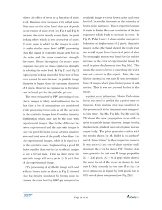 shows the e↵ect of error as a function of noise
level. Random error increases with added noise.
Bias error on the other hand does not depends
on increment of noise level (see Fig 8 and Fig 9)
because bias error usually comes from the peak
locking e↵ect which is less dependent of noise.
If more noise is added to the images in order
to make similar error level inPIV processing
then the signal of synthetic image gets lost in
the noise and the cross correlation strength
decreases. Hence throughout the report more
emphasis was give on cross-correlation strength
in selecting the noise level. In Fig 11 and Fig 12
typical peak locking sinusoidal behaviour of bias
error cannot be seen because the particle image
diameter is larger than the optimum diameter
of 2 pixels. However no explanation in literature
can be found yet for the periodic pattern.
The error estimated by PIV processing of syn-
thetic images is likely underestimated due to
fact that a lot of assumptions are considered
while generating them such as all the particles
in the synthetic images have Gaussian intensity
distribution which may not be the case with
experimental images. One further di↵erence be-
tween experimental and the synthetic images is
that the pixel ﬁll factor (ratio between sensitive
area and total area of the pixel) is less than 1 in
the experimental images, while it is equal to 1
in the synthetic ones. Implementing a pixel ﬁll
factor smaller than one in the synthetic images
is not a trivial task. Thus an error curve for
synthetic image will never perfectly ﬁt with that
of the experimental image.
PIV processing of synthetic image with and
without brown noise as shown in Fig 21 showed
that fog density simulated by brown noise in-
creases the error level by 0.005 px compared to
synthetic image without brown noise and error
level of the results increases as the intensity of
brown noise increased. This is expected because
it starts to hinder the cross co-relation of the two
exposures which leads to increase in error. In
Fig 15, Polar 9 and 11 shows similar unexpected
behaviour at displacement of 2 pixels. Synthetic
images on the other hand showed the result what
one would expect from theoretical point of view.
No meaningful reason was found for the sudden
increase in the error of experimental image for
small in-plane displacement (see Fug 16b). This
means the source of error is something else which
was not covered in this report. Also, the con-
ﬁdence interval in test case II was determined
from 14 images which gives limited power of esti-
mation. Thus it was not pursued further in this
report.
a-priori error estimation: Monte Carlo simu-
lation was used to predict the a-priori error es-
timation. Only random error was considered in
this process as it is the dominant error compared
to bias error. Fig 22a, Fig 22b, Fig 22c and Fig
22d shows the error propagation curve with re-
spect to particle image diameter, image density,
displacement gradient and out-of-plane motion
respectively. The plots generates confers with
the results shown by M. Ra↵el & co-authors8
and A. Sciacchitano1 in their respective research.
It was noticed that out-of-plane motion could
dominate the error for stereo PIV. Similar plots
were generate for test case II image properties
(d⌧ = 3.25 pixels, NI = 0.13 ppp) which showed
the same trend of the curve as shown by test
case I. Only anomaly in test case II is that the
error estimation is higher by 0.02 pixels due to
10% out-of-plane component(see Fig 22d).
Page 18 of 20
 