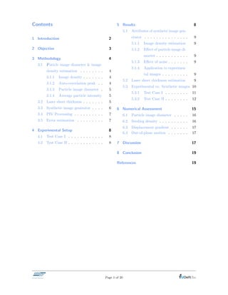 Contents
1 Introduction 2
2 Objective 3
3 Methodology 4
3.1 Paticle image diameter & image
density estimation . . . . . . . . 4
3.1.1 Image density . . . . . . . 4
3.1.2 Auto-correlation peak . . 4
3.1.3 Particle image diameter . 5
3.1.4 Average particle intensity 5
3.2 Laser sheet thickness . . . . . . . 5
3.3 Synthetic image generator . . . . 6
3.4 PIV Processing . . . . . . . . . . 7
3.5 Error estimation . . . . . . . . . 7
4 Experimental Setup 8
4.1 Test Case I . . . . . . . . . . . . 8
4.2 Test Case II . . . . . . . . . . . . 8
5 Results 8
5.1 Attributes of synthetic image gen-
erator . . . . . . . . . . . . . . . 9
5.1.1 Image density estimation 9
5.1.2 E↵ect of particle image di-
ameter . . . . . . . . . . . 9
5.1.3 E↵ect of noise . . . . . . . 9
5.1.4 Application to experimen-
tal images . . . . . . . . . 9
5.2 Laser sheet thickness estimation 9
5.3 Experimental vs. Synthetic images 10
5.3.1 Test Case I . . . . . . . . 11
5.3.2 Test Case II . . . . . . . . 12
6 Numerical Assessment 15
6.1 Particle image diameter . . . . . 16
6.2 Seeding density . . . . . . . . . . 16
6.3 Displacement gradient . . . . . . 17
6.4 Out-of-plane motion . . . . . . . 17
7 Discussion 17
8 Conclusion 19
References 19
Page 1 of 20
 