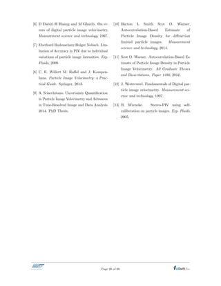 [6] D Dabiri H Huang and M Gharib. On er-
rors of digital particle image velocimetry.
Measurement science and technology, 1997.
[7] Eberhard Bodenschatz Holger Nobach. Lim-
itation of Accuracy in PIV due to individual
variations of particle image intensities. Exp.
Fluids, 2009.
[8] C. E. Willert M. Ra↵el and J. Kompen-
hans. Particle Image Velocimetry: a Prac-
tical Guide. Springer, 2013.
[9] A. Sciacchitano. Uncertainty Quantiﬁcation
in Particle Image Velocimetry and Advances
in Time-Resolved Image and Data Analysis.
2014. PhD Thesis.
[10] Barton L Smith Scot O. Warner.
Autocorrelation-Based Estimate of
Particle Image Density for di↵raction
limited particle images. Measurement
science and technology, 2014.
[11] Scot O. Warner. Autocorrelation-Based Es-
timate of Particle Image Density in Particle
Image Velocimetry. All Graduate Theses
and Dissertations. Paper 1386, 2012.
[12] J. Westerweel. Fundamentals of Digital par-
ticle image velocimetry. Measurement sci-
ence and technology, 1997.
[13] B. Wieneke. Stereo-PIV using self-
caliberation on particle images. Exp. Fluids,
2005.
Page 20 of 20
 