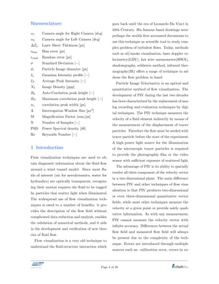Nomenclature
↵1 Camera angle for Right Camera [deg]
↵2 Camera angle for Left Camera [deg]
Zo Laser Sheet Thickness [px]
✏bias Bias error [px]
✏rand Random error [px]
Standard Deviation [ ]
d⌧ Particle Image diameter [px]
Io Gaussian Intensity proﬁle [ ]
IP Average Peak Intensity [ ]
NI Image Density [ppp]
Rh Auto-Corelation peak height [ ]
RP Maximum correlation peak height [ ]
wc correlation peak width [px]
A Interrogation Window Size [px2]
M Magniﬁcation Factor [mm/px]
N Number of Samples [ ]
PSD Power Spectral density [db]
Re Reynolds Number [ ]
1 Introduction
Flow visualization techniques are used to ob-
tain diagnostic information about the ﬂuid ﬂow
around a wind tunnel model. Since most ﬂu-
ids of interest (air for aerodynamics, water for
hydraulics) are optically transparent, recogniz-
ing their motion requires the ﬂuid to be tagged
by particles that scatter light when illuminated.
The widespread use of ﬂow visualization tech-
niques is owed to a number of beneﬁts: it pro-
vides the description of the ﬂow ﬁeld without
complicated data reduction and analysis, enables
the validation of numerical methods, and it aids
in the development and veriﬁcation of new theo-
ries of ﬂuid ﬂow.
Flow visualization is a very old technique to
understand the ﬂuid-structure interaction which
goes back until the era of Leonardo Da Vinci in
16th Century. His famous hand drawings were
perhaps the worlds ﬁrst accounted documents to
use this technique as scientiﬁc tool to study com-
plex problem of turbulent ﬂows. Today, methods
such as oil/smoke visualization, laser doppler ve-
locimetry(LDV), hot wire anemometer(HWA),
shadowgraphy, schlieren method, infrared ther-
mography(IR) o↵ers a range of technique to ad-
dress the ﬂow problem in hand.
Particle Image Velocimetry is an optical and
quantitative method of ﬂow visualization. The
development of PIV during the last two decades
has been characterized by the replacement of ana-
log recording and evaluation techniques by digi-
tal techniques. The PIV technique measures the
velocity of a ﬂuid element indirectly by means of
the measurement of the displacement of tracer
particles. Therefore the ﬂow must be seeded with
tracer particle before the start of the experiment.
A high power light source for the illumination
of the microscopic tracer particles is required
to provide the photographic ﬁlm or the video
sensor with su cient exposure of scattered light.
The advantage of PIV is its ability to spatially
resolve all three component of the velocity vector
in a two-dimensional plane. The main di↵erence
between PIV and other techniques of ﬂow visu-
alization is that PIV produces two-dimensional
or even three-dimensional quantitative vector
ﬁelds, while most other techniques measure the
velocity at a given point or provide solely quali-
tative information. As with any measurement,
PIV cannot measure the velocity vector with
inﬁnite accuracy. Di↵erences between the actual
ﬂow ﬁeld and measured ﬂow ﬁeld will always
be present due to the complexity of the tech-
nique. Errors are introduced through multiple
sources such as: calibration error, errors in ex-
Page 2 of 20
 
