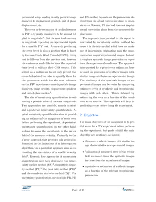 perimental setup, seeding density, particle image
diameter & displacement gradient, out of plane
displacement, etc.
The error in the estimation of the displacement
in PIV is typically considered to be around 0.1
pixel in magnitude8. But the error level can vary
in magnitude depending on experimental inputs
for a speciﬁc PIV test. Accurately predicting
the error levels is also a problem that is faced
by German Dutch Wind Tunnels (DNW). Every
test is di↵erent from the previous test, however
the customers would like to know the expected
error level to validate their CFD results. This
served as a motivation to not only predict the
errors beforehand but also to quantify them for
the parameters which has the most inﬂuence
on the PIV experiments namely particle image
diameter, image density, displacement gradient
and out-of-plane motion2.
The aim of uncertainty quantiﬁcation is esti-
mating a possible value of the error magnitude.
Two approaches are possible, namely a-priori
and a-posteriori uncertainty quantiﬁcation. A-
priori uncertainty quantiﬁcation aims at provid-
ing an estimate of the magnitude of error even
before performing the experiment. A-posteriori
uncertainty quantiﬁcation on the other hand
is done to assess the uncertainty in the vector
ﬁeld of the measured velocity. Contrarily to the
a-priori approach that provides only general in-
formation on the limitations of an interrogation
algorithm, the a-posteriori approach aims at es-
timating the uncertainty of a speciﬁc velocity
ﬁeld9. Recently, four approaches of uncertainty
quantiﬁcation have been developed: the uncer-
tainty surface method (US)2, the particle dispar-
ity method (PD)9, the peak ratio method (PR)4
and the correlation statistics method(CS)3. For
uncertainty quantiﬁcation, methods like PR, PD
and CS method depends on the parameters de-
rived from the actual correlation plane to evalu-
ate error.However, US method does not require
actual correlation plane from the measured dis-
placement.
The approach incorporated in this report is
motivated by uncertainty surface method be-
cause it is the only method which does not make
use of information originating from the cross-
correlation map of experimental images. Instead
it employs synthetic image generation to repro-
duce the experimental conditions. The approach
incorporated for a-priori error estimation here
is based on generation of synthetic images with
similar image attributes as experimental image.
The similarity of the synthetic images to ex-
perimental images can be tested by comparing
estimated error of synthetic and experimental
images with each other. This is followed by
estimating the error as a function of the domi-
nant error sources. This approach will help in
predicting errors before doing the experiment.
2 Objective
The main objectives of the assignment is to pre-
dict error for a PIV experiment before perform-
ing the experiment. Sub goals to fulﬁll the main
objective are mentioned as follows:
• Generate synthetic images with similar im-
age characteristics as experimental images.
• Validation of measured error of the vector
ﬁeld estimated from the synthetic images
to those from the experimental images.
• a-priori error estimation of synthetic images
as a function of the relevant experimental
parameters.
Page 3 of 20
 