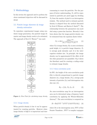 3 Methodology
In this section the approach used to perform the
above mentioned objectives will be discussed in
detail.
3.1 Paticle image diameter & image
density estimation
To reproduce experimental images using syn-
thetic image generation, the particle image di-
ameter and image density needs to be estimated.
The approach of Scot O. Warner11 was used.
Yes
Figure 1: Flow Chart for calculating image density
3.1.1 Image density
When particle density is low it can be approx-
imated by counting particles. However when
image density is high it is impractical and time
consuming to count the particles. For the pur-
pose of better understanding, NI will be repre-
sented in particles per pixel (ppp) by dividing
NI from the number of pixel in an interrogation
window. The method used to estimate particle
density is adapted from the method discussed
by Scott O Warner and Barton L Smith10. The
relationship between the parameters was mod-
eled using a power-law function. Recently it has
been shown that the image particle density can
be estimated from the equation shown below:
NI ⇡ 48.2
t(RP )1.33
(d⌧ )1.99( ¯IP )0.84(A)1.35
(1)
where NI is image density, RP is auto-correlation
peak height, d⌧ is particle image diameter, ¯IP
is average peak intensity and A is the inter-
rogation window size. In principle, the image
density can be approximated if the e↵ect of all
the other parameters are quantiﬁed. Fig 1 shows
the ﬂowchart used for creating a coding script
to estimate image density.
3.1.2 Auto-correlation peak
In PIV, the height of the auto-correlation peak
(Rh) is directly proportional to particle image
diameter (d⌧ ), image density (NI), average peak
intensity of particles (IP ) and interrogation win-
dow size (A).
Rh = f(d⌧ , NI, IP , A) (2)
An auto-correlation map for an interrogation
area can be determined using a frequency based
correlation by applying the Wiener-Khinchin
theorem8. The auto-correlation is computed as:
R = Re[FFT 1
(FFT⇤
(IA)FFT(IA))] (3)
where IA is the interrogation area, FFT is Fast
Fourier Transform , FFT* is complex conjugate
Page 4 of 20
 