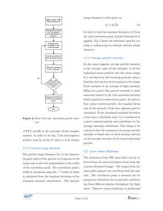 Yes
Figure 2: Flow Chart for calculating particle diam-
eter
of FFT and Re is the real part of the complex
number. In order to use Eq. 3 the interrogation
window must be of size 2n where n is an integer.
3.1.3 Particle image diameter
The particle image diameter (d⌧ ) is the diameter
(in pixel units) of the particle as it appears in the
image and is directly proportional to the width
of the correlation peak. The correlation peak’s
width is calculated using the e 2 width of which
is calculated from the standard deviation of the
Gaussian intensity distribution. The particle
image diameter is then given as:
d⌧ ⇡ 2
p
2 (4)
In order to ﬁnd the standard deviation ( ) from
the auto-correlation peak, 3 point Gaussian ﬁt is
applied. Fig 2 shows the ﬂowchart used for cre-
ating a coding script to estimate particle image
diameter.
3.1.4 Average particle intensity
As the name suggests, average particle intensity
is the average value of the intensity of all the
individual tracer particle over the entire image.
It is calculated by ﬁrst locating particles using a
function that locates local maxima in the image.
Pixel intensity is an average of light intensity
falling on a pixel, thus particle intensity is maxi-
mum and nearest to the true maximum intensity
when a particle is centered on a pixel. In order to
ﬁnd a pixel centred particle, the standard devia-
tion of the intensity of the four adjacent pixel is
calculated. If the calculated standard deviation
is less than a threshold value, it is considered as
a pixel centered particle and contributes to the
average intensity calculation. One thing to be
noticed is that the estimation of average particle
intensity is based only on local maxima and not
on the average intensity of the actual individual
particle.
3.2 Laser sheet thickness
The thickness of the PIV laser sheet can be in-
ferred from the auto-correlation from both the
cameras dewarped images. The images from the
same pulse exposure are used from both the cam-
eras. The correlation peak is smeared out by
perspective distortion due to particles contribut-
ing from di↵erent depths throughout the light
sheet. Discrete cross-correlation is performed
Page 5 of 20
 