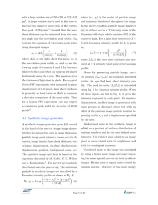 with a large window size of 256⇥256 or 512⇥512
px2. A larger window size is used in this case to
increase the signal to noise ratio of the correla-
tion peak. B.Wieneke13 showed that the laser
sheet thickness can be estimated from the cam-
era angle and the correlation peak width. Eq.
5 shows the equation of correlation peak when
using dewarped images.
wc = Zo

1
tan(↵1)
+
1
tan(↵2)
(5)
where Zo is the light sheet thickness, wc is
the correlation peak width, ↵1 and ↵2 are the
viewing angle of cameras 1 and 2 for instance
relative to the x axis when the cameras are placed
horizontally along the x axis. This equation gives
the thickness of light sheet in pixels. For a typical
Stereo-PIV experiments with measured in-plane
displacement of 5-10 pixels, laser sheet thickness
is generally at least twice as thick to measure
z direction component of the same order. Thus
for a typical PIV experiment one can expect
a correlation peak width in the order of 10-20
pixels13.
3.3 Synthetic image generator
A synthetic images generator gives full control
in the hand of the user to change image charac-
teristics for parameters such as image dimension,
particle image peak intensity, mean particle di-
ameter, image density, laser sheet thickness, out-
of-plane displacement, in-plane displacement,
displacement gradient, background noise, etc.
The synthetic image used here is based on the
algorithm discussed by M. Ra↵el, C. E. Willert
and J. Kompenhans8. The particle are randomly
distributed onto the pixel array. The individual
particle in synthetic images are described by a
Gaussian intensity proﬁle as shown in Eq. 6.
I(x, y) = Ioexp
✓
(x xo)2 (y yo)2
(1/8)d2
⌧
◆
(6)
where (xo, yo) is the center of particle image
and randomly distributed throughout the image.
In the above equation, particle image diameter
(d⌧ ) is deﬁned as the e 2 intensity value of the
Gaussian bell shape which contains 95% of the
scattered light. For a light sheet centered at Z =
0 with Gaussian intensity proﬁle for Io is given
as,
Io(Z) = q · exp
Z2
(1/8) Z2
o
!
(7)
where Zo is the laser sheet thickness also mea-
sured at e 2 intensity waist point of its Gaussian
proﬁle.
Hence for generating particle image, parti-
cle position (X1, Y1, Z1) are randomly generated
within the speciﬁed laser sheet intensity pro-
ﬁle. The peak intensity (Io(Z1)) is calculated
using Eq. 7 for Gaussian intensity proﬁle. When
all these inputs are fed to Eq. 6, it gives the
intensity captured by each pixel. To simulate
displacement, another image is generated with
same process as discussed above but with an
o↵set of the previous image particle location de-
pending on the x, y and z displacement speciﬁed
by the user.
Background noise in the synthetic image is
added as a product of uniform distribution of
random numbers and by the user deﬁned noise
intensity. The (white) noise added in an image
pixel is uncorrelated with its neighbours and
with its counterpart exposure.
Correlated noise in the image was simulated
by using a brown noise image and super impos-
ing the same spatial pattern on both synthetic
images. Brown noise is signal noise created by
random motion. However, It has more energy
Page 6 of 20
 